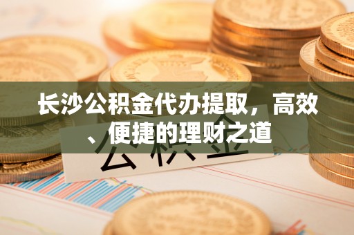 阳信长沙公积金代办提取，高效、便捷的理财之道