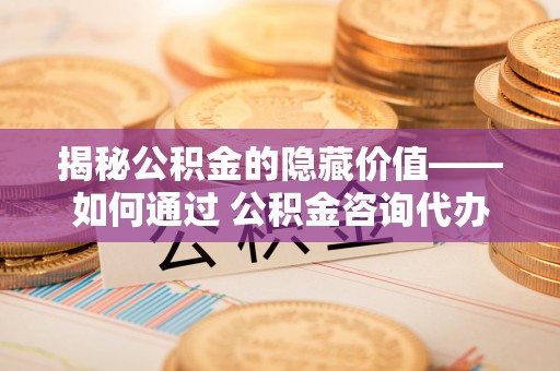 阳信揭秘公积金的隐藏价值——如何通过 公积金咨询代办提取 优化财富管理