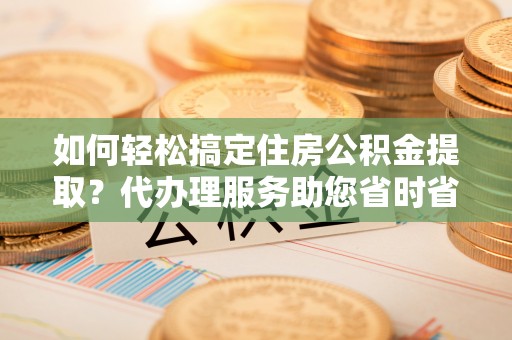 阳信如何轻松搞定住房公积金提取？代办理服务助您省时省力