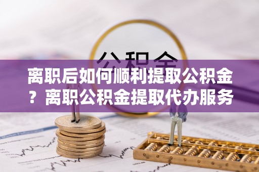 阳信离职后如何顺利提取公积金？离职公积金提取代办服务帮你搞定！