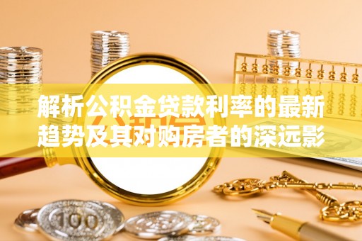 阳信解析公积金贷款利率的最新趋势及其对购房者的深远影响