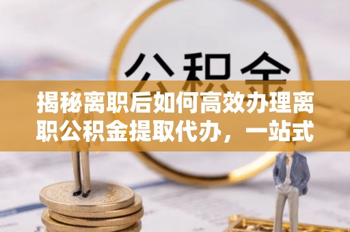 阳信揭秘离职后如何高效办理离职公积金提取代办，一站式服务全解析