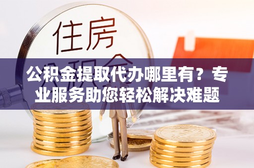 阳信公积金提取代办哪里有？专业服务助您轻松解决难题