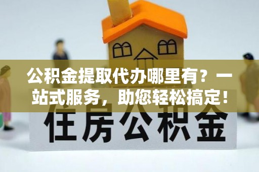 阳信公积金提取代办哪里有？一站式服务，助您轻松搞定！
