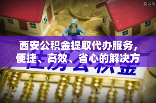 阳信西安公积金提取代办服务，便捷、高效、省心的解决方案
