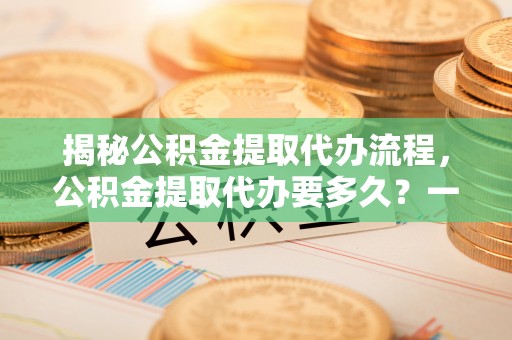 阳信揭秘公积金提取代办流程，公积金提取代办要多久？一文读懂
