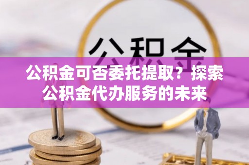 阳信公积金可否委托提取？探索公积金代办服务的未来